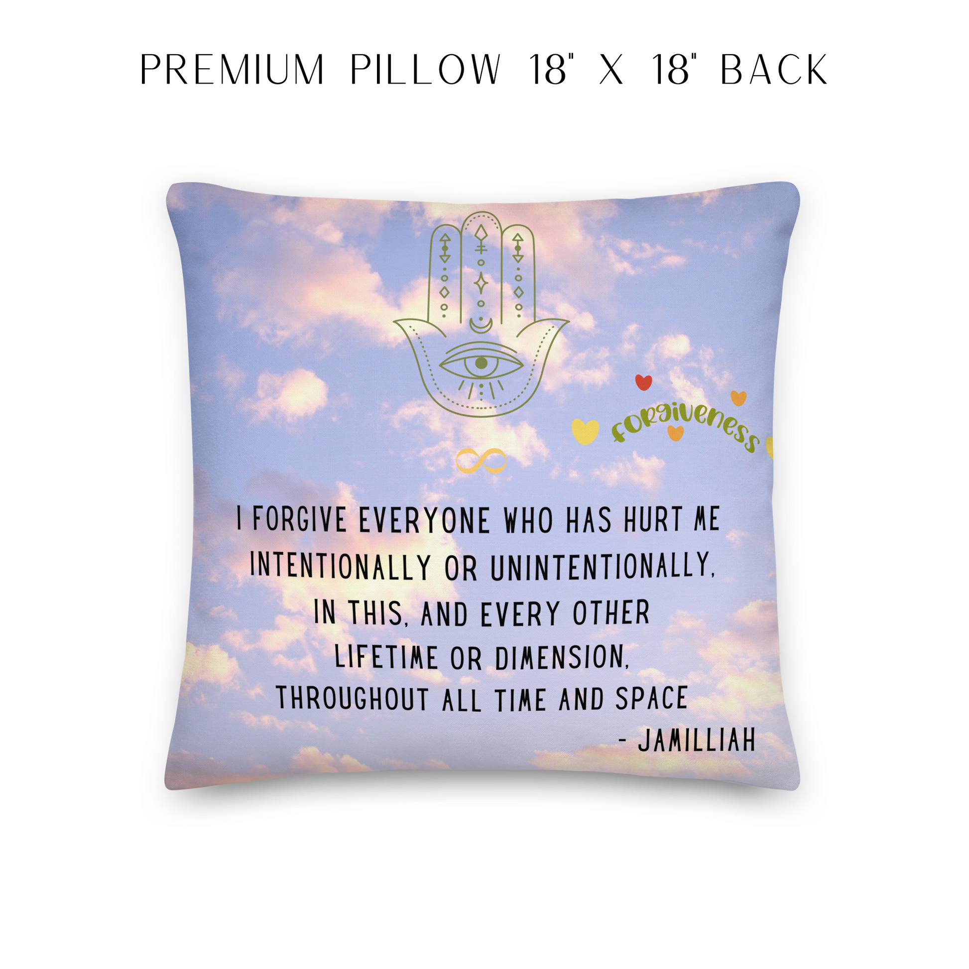 18x18 inch, all-over print premium pillow, back. Sky and clouds design with spiritual, hamsa hand/infinity sign brand logo image. Original wise quote mantra/saying/tagline/motto/slogan. "I Forgive Everyone Who Has Hurt Me Intentionally Or Unintentionally, In This, And Every Other Lifetime Or Dimension, Throughout All Time And Space. - Jamilliah." JAMILLIAH'S WISDOM IS TIMELESS SHOP - wisdomistimeless.com.