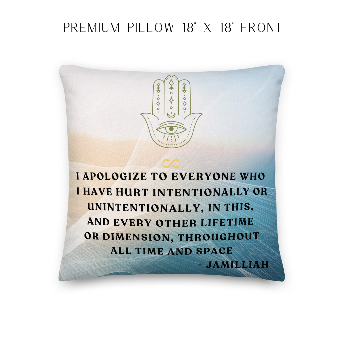 18x18 inch, white, peach, bluish-green gradient colors on premium pillow, front. Mystical hamsa hand/infinity symbol brand logo. Original wise quote mantra/saying/tagline/motto/slogan. "I Apologize To Everyone Who I Have Hurt Intentionally Or Unintentionally, In This, And Every Other Lifetime Or Dimension, Throughout All Time And Space." - Jamilliah JAMILLIAH'S WISDOM IS TIMELESS SHOP - wisdomistimeless.com.