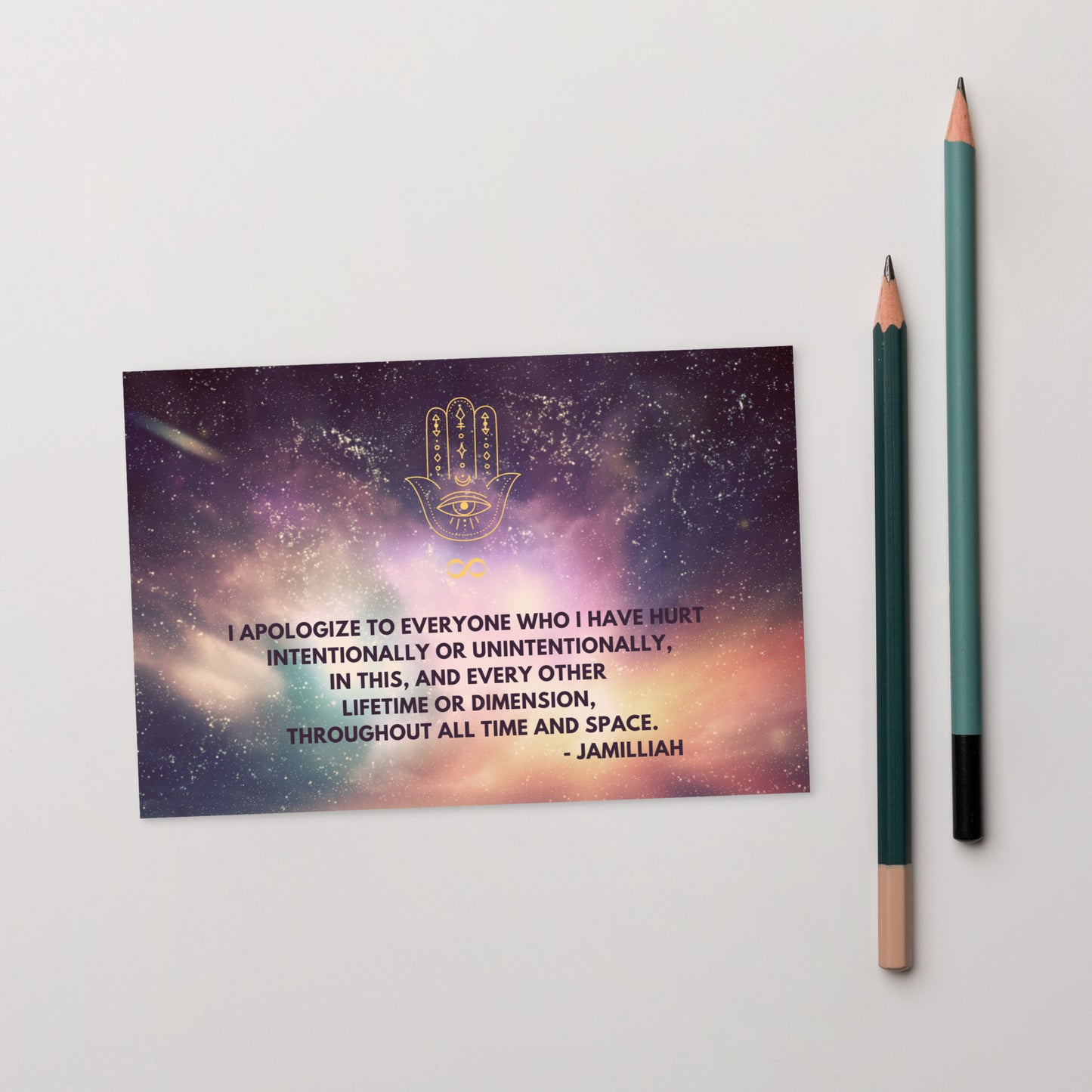 4x6, glossy, cardboard, postcards. Original hamsa hand/infinity symbol brand logo on top of colorful, starry cosmos design. Wise quote mantra/motto/saying/slogan. "I Apologize To Everyone Who I Have Hurt Intentionally Or Unintentionally, In This, And Every Other Lifetime Or Dimension, Throughout All Time And Space." - Jamilliah - Shown with pencils. JAMILLIAH'S WISDOM IS TIMELESS SHOP - wisdomistimeless.com.