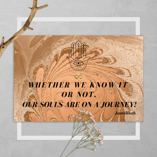 4" x 6", glossy, cardboard postcard. Brown/tan, marble/paint swirl design. Original hamsa hand/infinity symbol brand logo, and wise quote/motto/saying/slogan. "Whether We Know It Or Not, Our Souls Are On A Journey" - Jamilliah. This mantra is "JAMILLIAH'S THE SOUL-PATH JOURNEY PODCAST" tagline. Shown on grey background with twig/flowers. JAMILLIAH'S WISDOM IS TIMELESS SHOP - wisdomistimeless.com.