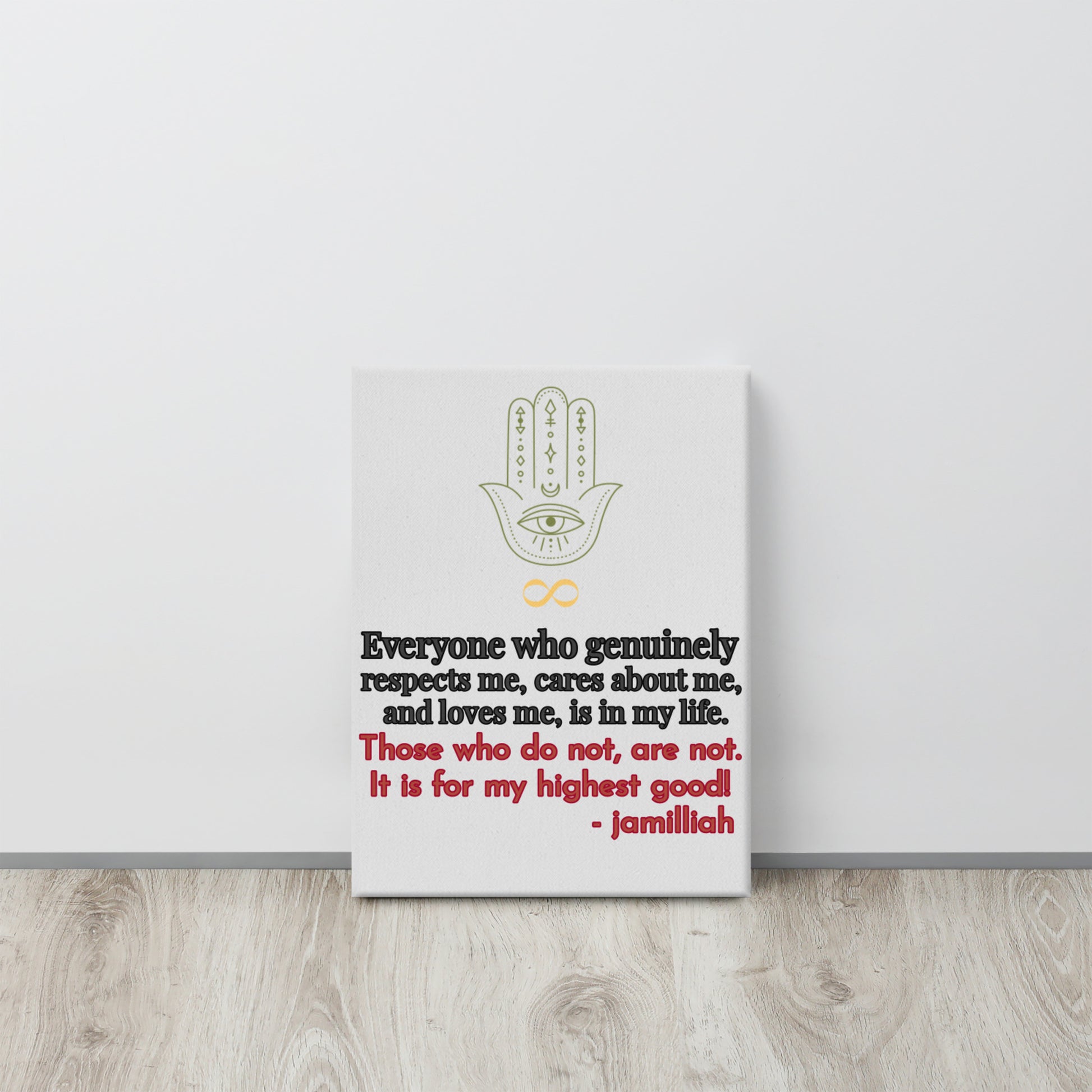 Whisper white/gray, 12x16 inch, textured canvas art print. Spiritual, supernatural green hamsa hand and yellow infinity sign logo image. Original wise quote, mantra, slogan, saying; half written in gray, outlined in black, and written in and outlined in red. "Everyone Who Genuinely Respects Me, Cares About Me, And Loves Me, Is In My Life. Those Who Do Not, Are Not. It Is For My Highest Good!" - Jamilliah - Shown on floor leaning on white wall. JAMILLIAH'S WISDOM IS TIMELESS SHOP - wisdomistimeless.com.