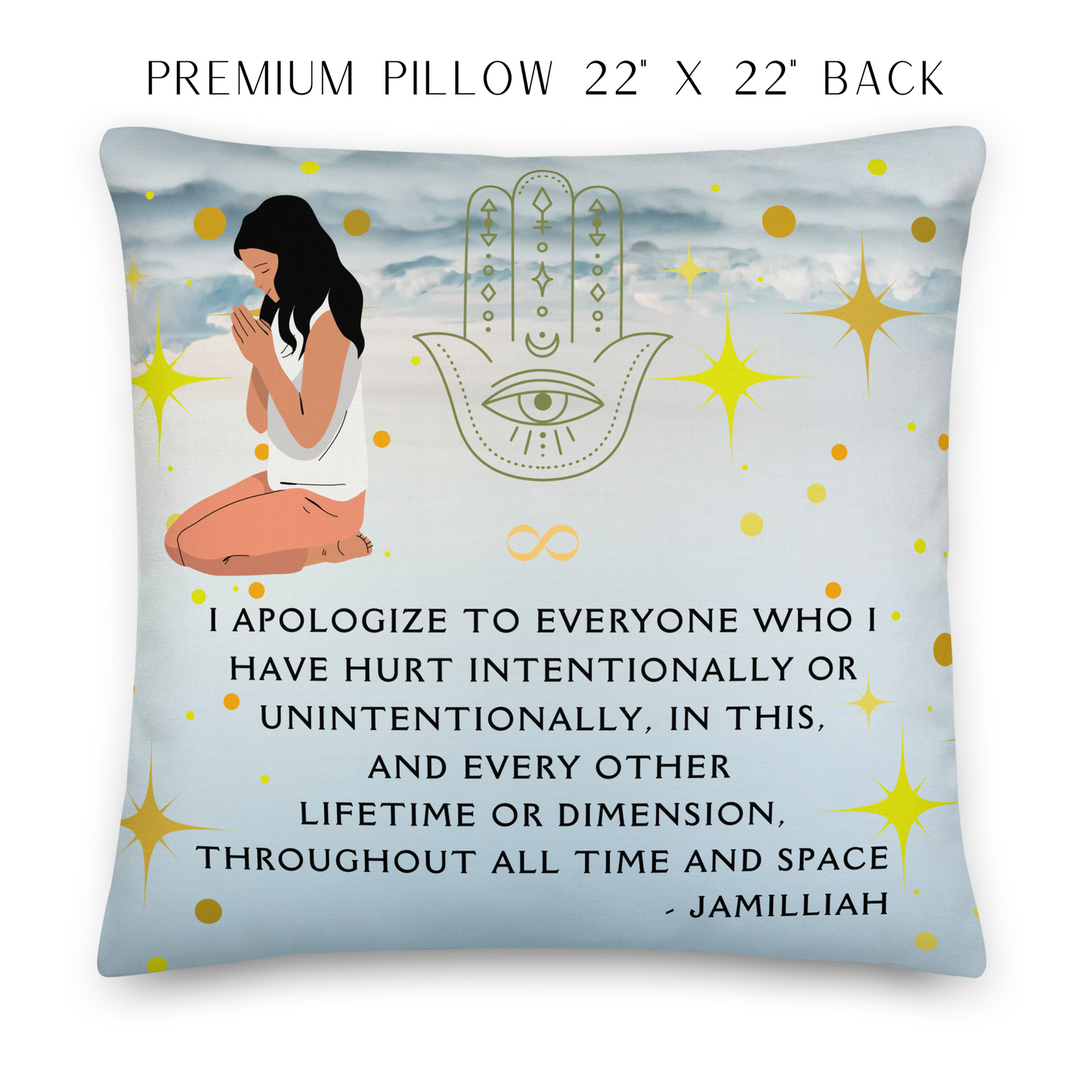22x22 inch premium pillow, back. Sky, clouds, stars, and circles design with female on her knees praying. Spiritual, hamsa hand/infinity symbol/sign brand logo image. Original wise quote mantra/saying/tagline/motto/slogan. "I Apologize To Everyone Who I Have Hurt Intentionally Or Unintentionally, In This, And Every Other Lifetime Or Dimension, Throughout All Time And Space." - Jamilliah JAMILLIAH'S WISDOM IS TIMELESS SHOP - wisdomistimeless.com.